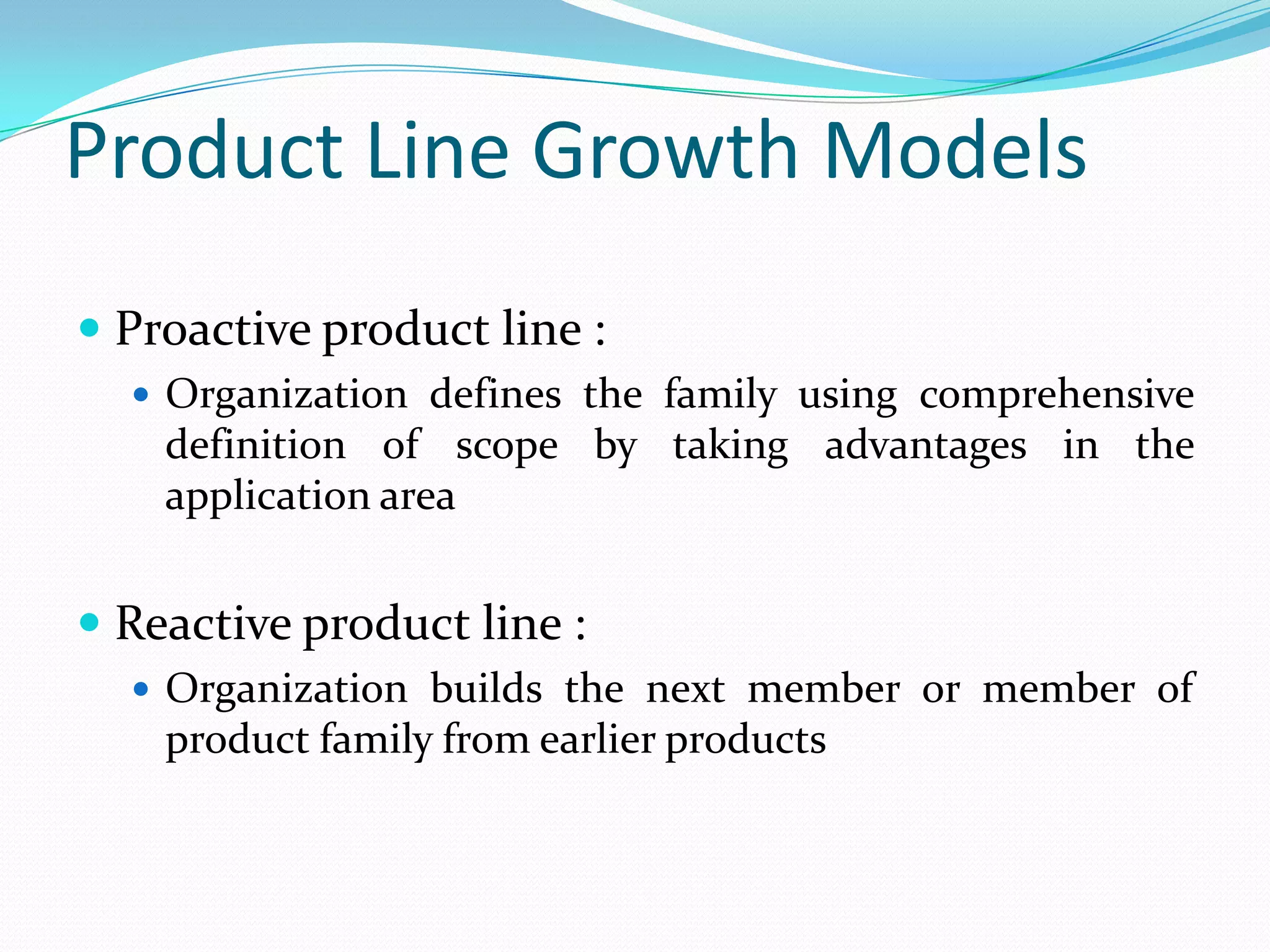 Product Line Growth Models
 Proactive product line :
 Organization defines the family using comprehensive
definition of scope by taking advantages in the
application area
 Reactive product line :
 Organization builds the next member or member of
product family from earlier products
 