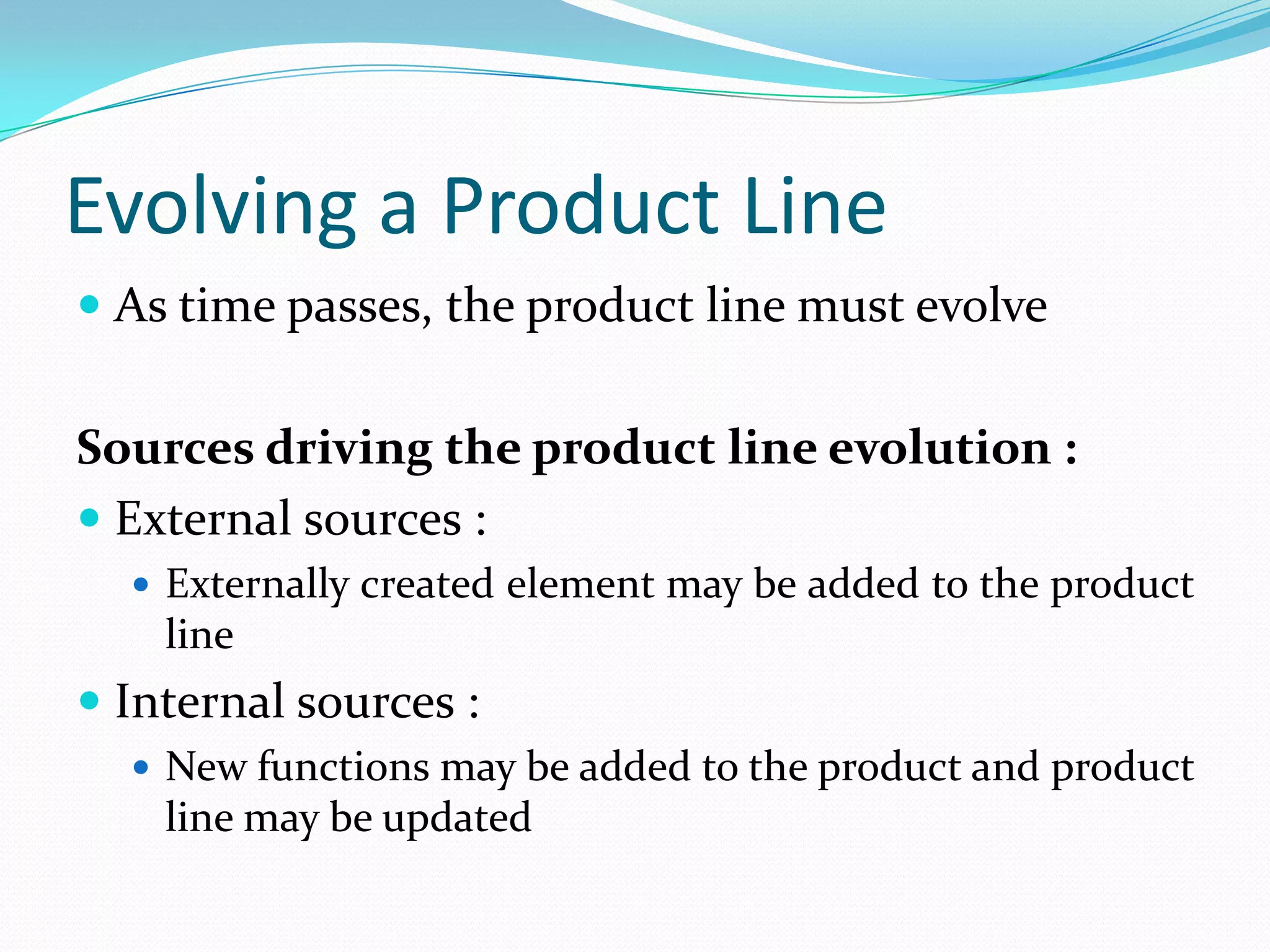 Evolving a Product Line
 As time passes, the product line must evolve
Sources driving the product line evolution :
 External sources :
 Externally created element may be added to the product
line
 Internal sources :
 New functions may be added to the product and product
line may be updated
 