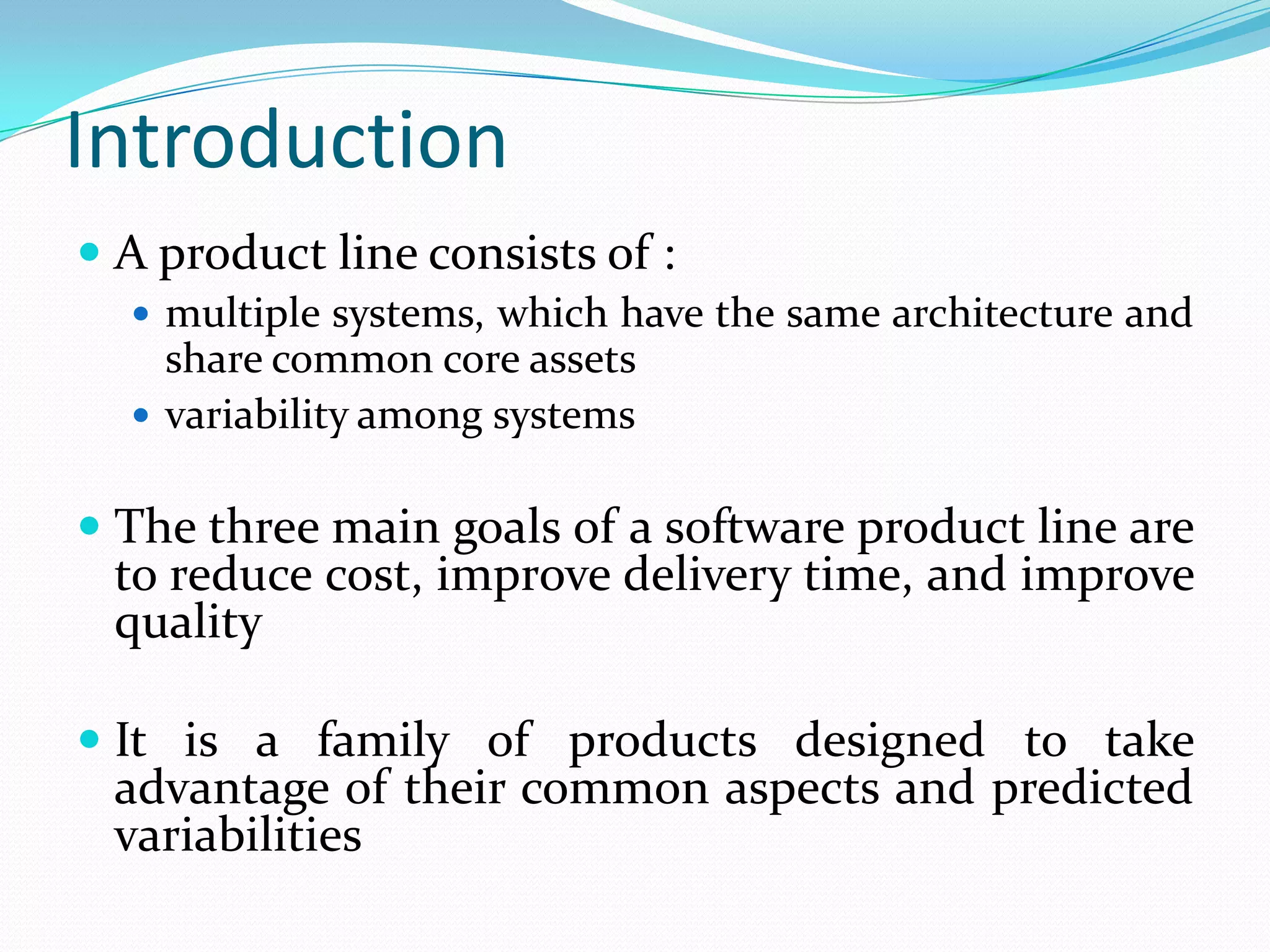 Introduction
 A product line consists of :
 multiple systems, which have the same architecture and
share common core assets
 variability among systems
 The three main goals of a software product line are
to reduce cost, improve delivery time, and improve
quality
 It is a family of products designed to take
advantage of their common aspects and predicted
variabilities
 