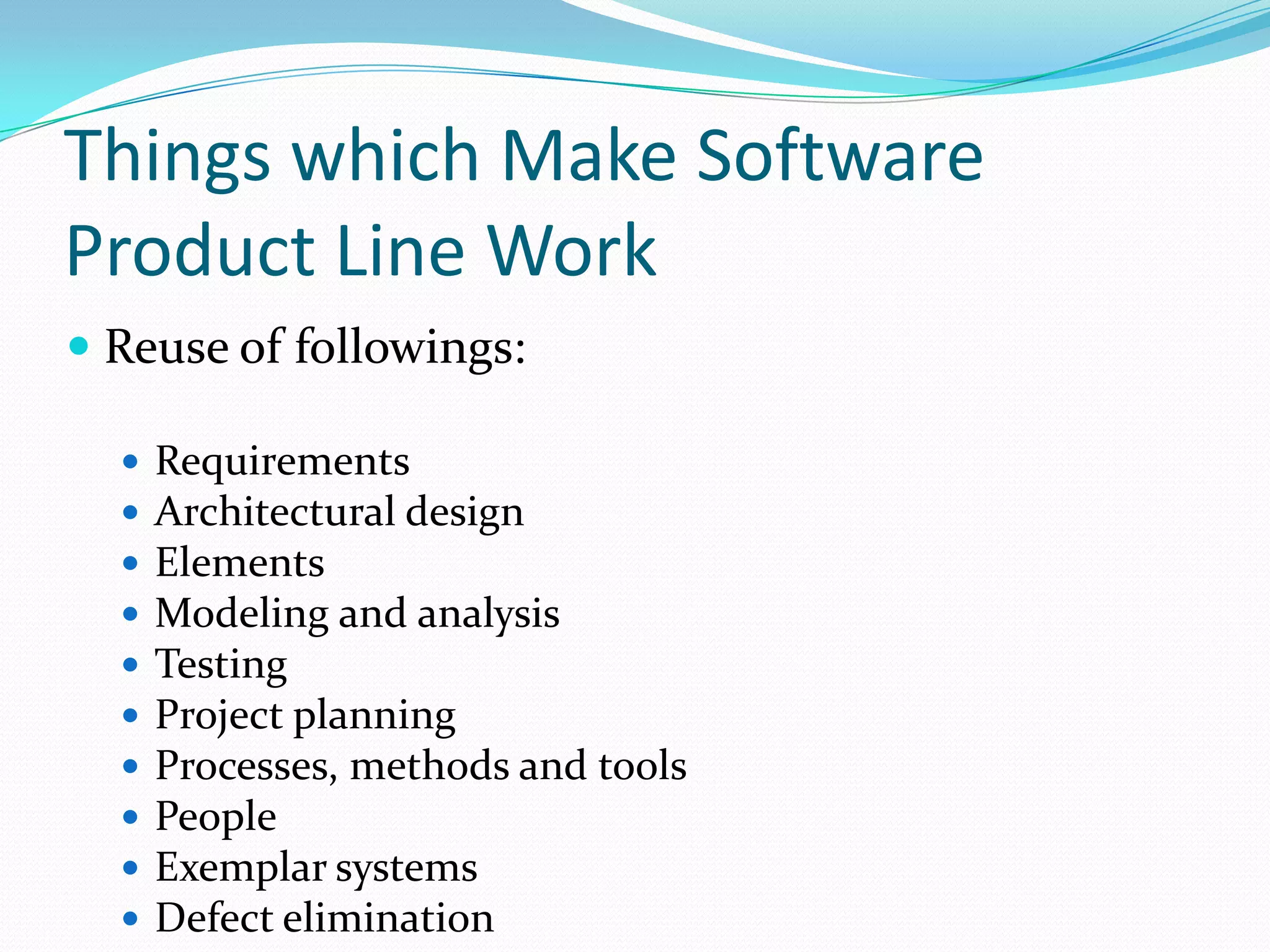 Things which Make Software
Product Line Work
 Reuse of followings:
 Requirements
 Architectural design
 Elements
 Modeling and analysis
 Testing
 Project planning
 Processes, methods and tools
 People
 Exemplar systems
 Defect elimination
 