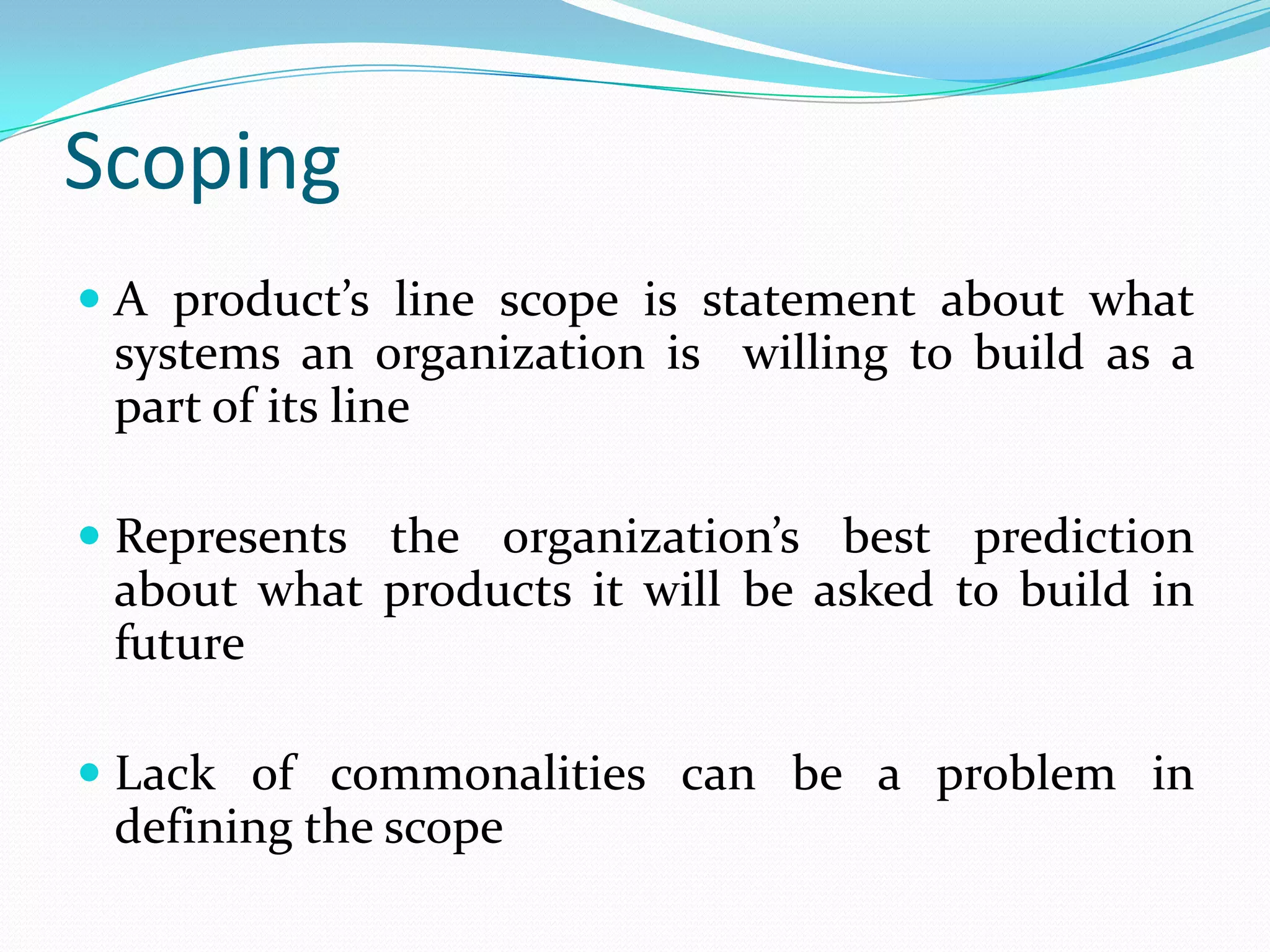 Scoping
 A product’s line scope is statement about what
systems an organization is willing to build as a
part of its line
 Represents the organization’s best prediction
about what products it will be asked to build in
future
 Lack of commonalities can be a problem in
defining the scope
 