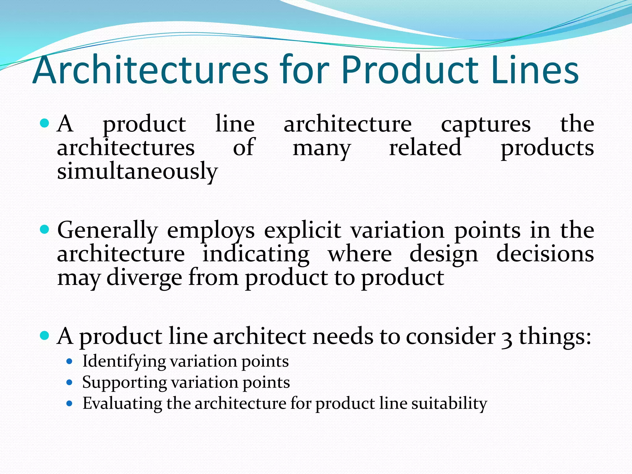 Architectures for Product Lines
 A product line architecture captures the
architectures of many related products
simultaneously
 Generally employs explicit variation points in the
architecture indicating where design decisions
may diverge from product to product
 A product line architect needs to consider 3 things:
 Identifying variation points
 Supporting variation points
 Evaluating the architecture for product line suitability
 