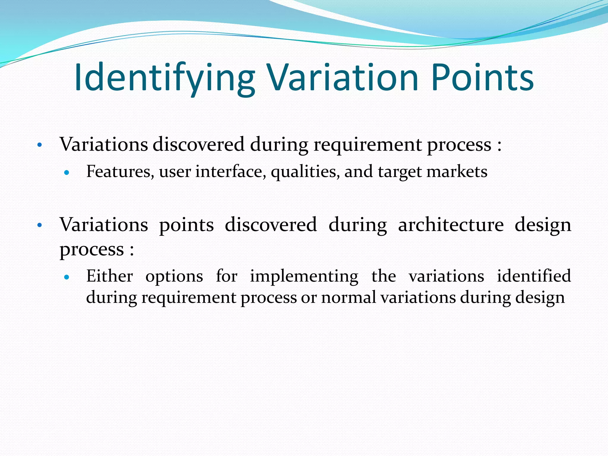 Identifying Variation Points
• Variations discovered during requirement process :
 Features, user interface, qualities, and target markets
• Variations points discovered during architecture design
process :
 Either options for implementing the variations identified
during requirement process or normal variations during design
 