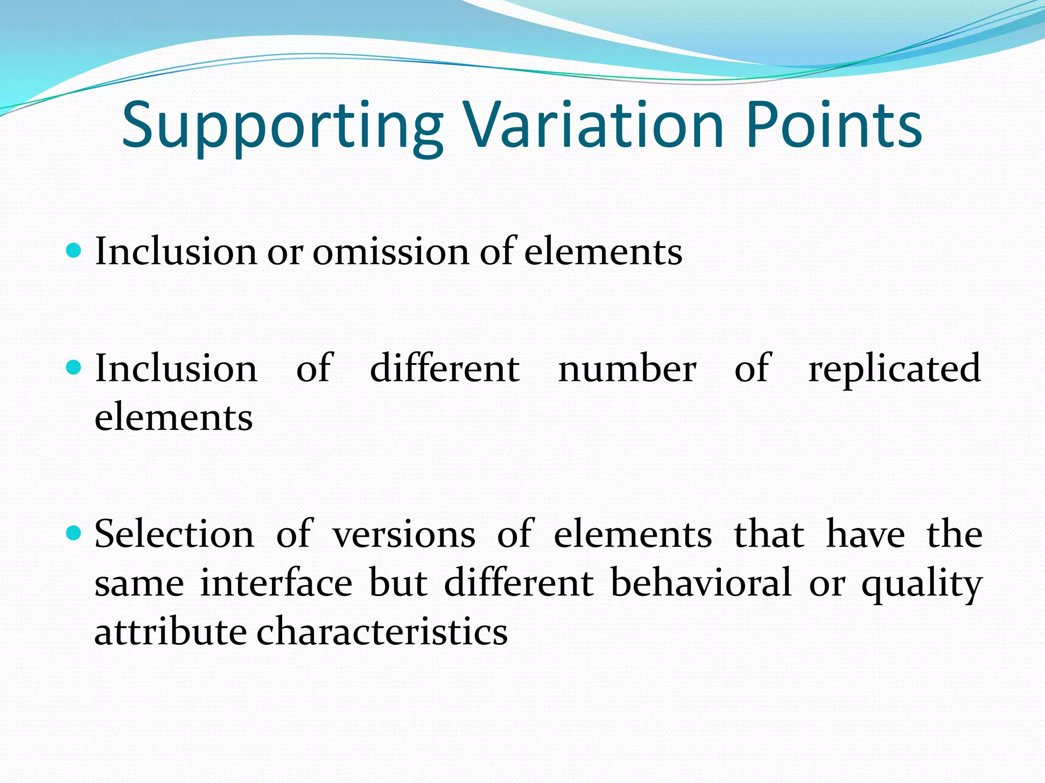 Supporting Variation Points
 Inclusion or omission of elements
 Inclusion of different number of replicated
elements
 Selection of versions of elements that have the
same interface but different behavioral or quality
attribute characteristics
 