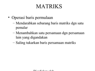 MATRIKS
• Operasi baris permulaan
– Mendarabkan sebarang baris matriks dgn satu
pemalar
– Menambahkan satu persamaan dgn persamaan
lain yang digandakan
– Saling tukarkan baris persamaan matriks

 