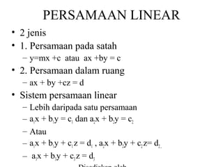 PERSAMAAN LINEAR
• 2 jenis
• 1. Persamaan pada satah
– y=mx +c atau ax +by = c

• 2. Persamaan dalam ruang
– ax + by +cz = d

• Sistem persamaan linear
–
–
–
–
–

Lebih daripada satu persamaan
a1x + b1y = c1 dan a2x + b2y = c2
Atau
a1x + b1y + c1 z = d1 , a2x + b2y + c2 z= d2 ,
a3x + b3y + c3 z = d3

 