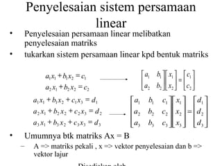 Penyelesaian sistem persamaan
linear

•

Penyelesaian persamaan linear melibatkan
penyelesaian matriks
tukarkan sistem persamaan linear kpd bentuk matriks

•

 a1 b1   x1   c1 
 a b   x  = c 
 2 2 2  2

a1 x1 + b1 x2 = c1
a2 x1 + b2 x2 = c2
a1 x1 + b1 x 2 + c1 x3 = d1
a 2 x1 + b2 x 2 + c 2 x3 = d 2
a3 x1 + b3 x 2 + c3 x3 = d 3

•

 a1
a
 2
 a3


b1
b2
b3

c1   x1   d1 
c2   x2  =  d 2 
   
c3   x3   d 3 
   

Umumnya btk matriks Ax = B
–

A => matriks pekali , x => vektor penyelesaian dan b =>
vektor lajur

 