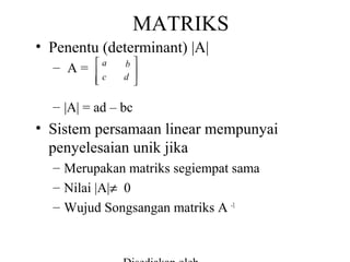 MATRIKS
• Penentu (determinant) |A|
– A=

a


c

b

d 


– |A| = ad – bc

• Sistem persamaan linear mempunyai
penyelesaian unik jika
– Merupakan matriks segiempat sama
– Nilai |A|≠ 0
– Wujud Songsangan matriks A -1

 
