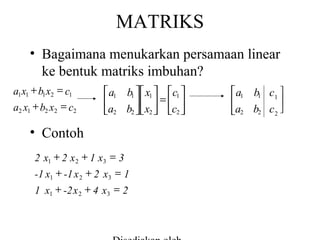 MATRIKS
• Bagaimana menukarkan persamaan linear
ke bentuk matriks imbuhan?
a1 x1 + b1 x2 = c1
a2 x1 + b2 x2 = c2

 a1 b1  x1  c1 

  =  
a2 b2  x2  c2 

• Contoh
2 x1 + 2 x 2 + 1 x3 = 3
-1 x1 + -1 x 2 + 2 x3 = 1
1 x1 + -2 x 2 + 4 x3 = 2

a1 b1 c1 



a2 b2 c 2 

 