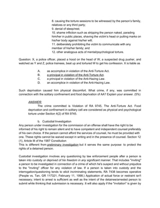 8. causing the torture sessions to be witnessed by the person’s family,
relatives or any third party;
9. denial of sleep/rest;
10. shame infliction such as stripping the person naked, parading
him/her in public places, shaving the victim’s head or putting marks on
his/her body against his/her will;
11. deliberately prohibiting the victim to communicate with any
member of his/her family; and
12. other analogous acts of mental/psychological torture.
Question: X, a police officer, placed a hood on the head of W, a suspected drug pusher, and
watched as Y and Z, police trainees, beat up and tortured W to get his confession. X is liable as
A. as accomplice in violation of the Anti-Torture Act.
B. a principal in violation of the Anti-Torture Act.
C. a principal in violation of the Anti-Hazing Law.
D. an accomplice in violation of the Anti-Hazing Law.
Such deprivation caused him physical discomfort. What crime, if any, was committed in
connection with the solitary confinement and food deprivation of AA? Explain your answer. (5%)
ANSWER:
The crime committed is Violation of RA 9745, The Anti-Torture Act. Food
deprivation and confinement in solitary cell are considered as physical and psychological
torture under Section 4(2) of RA 9745.
b. Custodial Investigation
Any person under investigation for the commission of an offense shall have the right to be
informed of his right to remain silent and to have competent and independent counsel preferably
of his own choice. If the person cannot afford the services of counsel, he must be provided with
one. These rights cannot be waived except in writing and in the presence of counsel. Section 12
(1), Article III of the 1987 Constitution
This is different from preliminary investigation but it serves the same purpose: to protect the
rights of a detained person.
Custodial investigation involves any questioning by law enforcement people after a person is
taken into custody or deprived of his freedom in any significant manner. That includes "inviting"
a person to be investigated in connection of a crime of which he's suspect and without prejudice
to the "inviting" officer for any violation of law. If a person is taken into custody and the
interrogation/questioning tends to elicit incriminating statements, RA 7438 becomes operative
(People vs. Tan, GR 117321, February 11, 1998.) Application of actual force or restraint isn't
necessary; intent to arrest is sufficient as well as the intent of the detainee/arrested person to
submit while thinking that submission is necessary. It will also apply if the "invitation" is given by
 