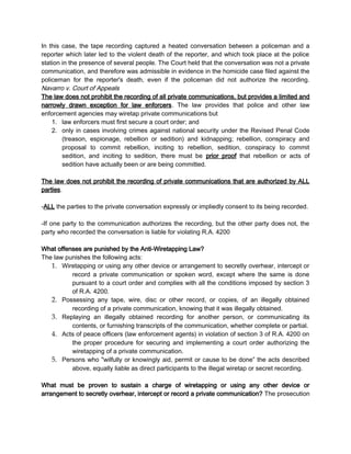 In this case, the tape recording captured a heated conversation between a policeman and a
reporter which later led to the violent death of the reporter, and which took place at the police
station in the presence of several people. The Court held that the conversation was not a private
communication, and therefore was admissible in evidence in the homicide case filed against the
policeman for the reporter's death, even if the policeman did not authorize the recording.
Navarro v. Court of Appeals
The law does not prohibit the recording of all private communications, but provides a limited and
narrowly drawn exception for law enforcers. The law provides that police and other law
enforcement agencies may wiretap private communications but
1. law enforcers must first secure a court order; and
2. only in cases involving crimes against national security under the Revised Penal Code
(treason, espionage, rebellion or sedition) and kidnapping; rebellion, conspiracy and
proposal to commit rebellion, inciting to rebellion, sedition, conspiracy to commit
sedition, and inciting to sedition, there must be prior proof that rebellion or acts of
sedition have actually been or are being committed.
The law does not prohibit the recording of private communications that are authorized by ALL
parties.
-ALL the parties to the private conversation expressly or impliedly consent to its being recorded.
-If one party to the communication authorizes the recording, but the other party does not, the
party who recorded the conversation is liable for violating R.A. 4200
What offenses are punished by the Anti-Wiretapping Law?
The law punishes the following acts:
1. Wiretapping or using any other device or arrangement to secretly overhear, intercept or
record a private communication or spoken word, except where the same is done
pursuant to a court order and complies with all the conditions imposed by section 3
of R.A. 4200.
2. Possessing any tape, wire, disc or other record, or copies, of an illegally obtained
recording of a private communication, knowing that it was illegally obtained.
3. Replaying an illegally obtained recording for another person, or communicating its
contents, or furnishing transcripts of the communication, whether complete or partial.
4. Acts of peace officers (law enforcement agents) in violation of section 3 of R.A. 4200 on
the proper procedure for securing and implementing a court order authorizing the
wiretapping of a private communication.
5. Persons who "wilfully or knowingly aid, permit or cause to be done” the acts described
above, equally liable as direct participants to the illegal wiretap or secret recording.
What must be proven to sustain a charge of wiretapping or using any other device or
arrangement to secretly overhear, intercept or record a private communication? The prosecution
 
