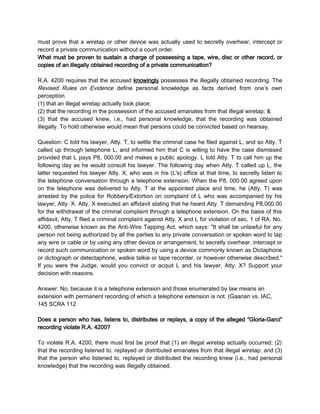 must prove that a wiretap or other device was actually used to secretly overhear, intercept or
record a private communication without a court order.
What must be proven to sustain a charge of possessing a tape, wire, disc or other record, or
copies of an illegally obtained recording of a private communication?
R.A. 4200 requires that the accused knowingly possesses the illegally obtained recording. The
Revised Rules on Evidence define personal knowledge as facts derived from one’s own
perception.
(1) that an illegal wiretap actually took place;
(2) that the recording in the possession of the accused emanates from that illegal wiretap; &
(3) that the accused knew, i.e., had personal knowledge, that the recording was obtained
illegally. To hold otherwise would mean that persons could be convicted based on hearsay.
Question: C told his lawyer, Atty. T, to settle the criminal case he filed against L, and so Atty. T
called up through telephone L, and informed him that C is willing to have the case dismissed
provided that L pays P8, 000.00 and makes a public apology. L told Atty. T to call him up the
following day as he would consult his lawyer. The following day when Atty. T called up L, the
latter requested his lawyer Atty. X, who was in his (L's) office at that time, to secretly listen to
the telephone conversation through a telephone extension. When the P8, 000.00 agreed upon
on the telephone was delivered to Atty. T at the appointed place and time, he (Atty, T) was
arrested by the police for Robbery/Extortion on complaint of L who was accompanied by his
lawyer, Atty. X. Atty. X executed an affidavit stating that he heard Atty. T demanding P8,000.00
for the withdrawal of the criminal complaint through a telephone extension. On the basis of this
affidavit, Atty, T filed a criminal complaint against Atty. X and L for violation of sec. 1 of RA. No.
4200, otherwise known as the Anti-Wire Tapping Act. which says: "It shall be unlawful for any
person not being authorized by all the parties to any private conversation or spoken word to tap
any wire or cable or by using any other device or arrangement, to secretly overhear, intercept or
record such communication or spoken word by using a device commonly known as Dictaphone
or dictograph or detectaphone, walkie talkie or tape recorder, or however otherwise described."
If you were the Judge, would you convict or acquit L and his lawyer, Atty. X? Support your
decision with reasons.
Answer: No, because it is a telephone extension and those enumerated by law means an
extension with permanent recording of which a telephone extension is not. (Gaanan vs. IAC,
145 SCRA 112
Does a person who has, listens to, distributes or replays, a copy of the alleged “Gloria-Garci”
recording violate R.A. 4200?
To violate R.A. 4200, there must first be proof that (1) an illegal wiretap actually occurred; (2)
that the recording listened to, replayed or distributed emanates from that illegal wiretap; and (3)
that the person who listened to, replayed or distributed the recording knew (i.e., had personal
knowledge) that the recording was illegally obtained.
 