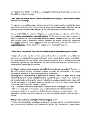 Third party’s claim that the recording was wiretapped is not enough to constitute a violation of
R.A. 4200, since that is hearsay.
Can a person be arrested without a warrant for possessing or playing or distributing the alleged
“Gloria-Garci” recording?
For a person to be validly arrested without a warrant, that person must be caught in the act of
committing or attempting to commit a crime, or when a crime has just been committed and the
arresting officer has personal knowledge that that person probably committed that crime.
Applied to R.A. 4200, law enforcement agents can only arrest a person without a warrant if they
have probable cause based on personal knowledge that the person to be arrested possesses or
plays or distributes the recording knowing that it was illegally obtained. Thus, even if the police
have probable cause to believe that a person possesses the alleged “Gloria-Garci” recordings,
they cannot arrest that person unless they also have probable cause that that person has
personal knowledge that the recording in his possession was illegally obtained.
Can the media be prohibited from airing voice recordings that are allegedly illegally obtained?
Freedom of speech, freedom of the press and freedom to assemble and petition the
government for redress of grievances are founded on the need to discuss publicly and truthfully
any matter of public concern without censorship or punishment. That is why our courts have
consistently rejected any prior restraint on the communication of views and free exchange of
information on matters of public concern.
Are illegally obtained voice recordings admissible in impeachment proceedings? Section 4 of
R.A. 4200 expressly declares that illegally obtained recordings are inadmissible “in any judicial,
quasi-judicial, legislative or administrative hearing or investigation.”
Assuming that a voice recording is admissible in evidence under R.A. 4200, how is it duly
authenticated in civil, criminal and administrative cases? SC requires that “A voice recording is
authenticated by the testimony of a witness (1) that he personally recorded the conversation; (2)
that the tape played in court was the one he recorded; and (3) that the voices on the tape are
those of the persons such are claimed to belong.”
Rule 11, Section 1 of the Rules on Electronic Evidence: “audio, photographic and video
evidence of events, acts or transactions shall be admissible provided it shall be shown,
presented or displayed to the court and shall be identified, explained or authenticated by the
person who made the recording or by some other person competent to testify on the accuracy
thereof.”
What are the penalties for violating the Anti-Wire Tapping Law?
The direct participants to the wiretapping, and any one who aids, permits or causes the violation
are, upon conviction, punished by imprisonment of not less than six months nor more than six
 