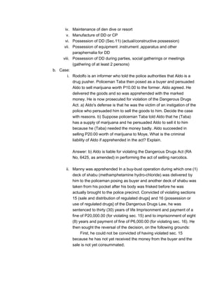 iv. Maintenance of den dive or resort
v. Manufacture of DD or CP
vi. Possession of DD (Sec.11) (actual/constructive possession)
vii. Possession of equipment .instrument ,apparatus and other
paraphernalia for DD
viii. Possession of DD during parties, social gatherings or meetings
(gathering of at least 2 persons)
b. Case:
i. Rodolfo is an informer who told the police authorities that Aldo is a
drug pusher. Policeman Taba then posed as a buyer and persuaded
Aldo to sell marijuana worth P10.00 to the former. Aldo agreed. He
delivered the goods and so was apprehended with the marked
money. He is now prosecuted for violation of the Dangerous Drugs
Act. a) Aldo's defense is that he was the victim of an instigation of the
police who persuaded him to sell the goods to him. Decide the case
with reasons. b) Suppose policeman Taba told Aldo that he (Taba)
has a supply of marijuana and he persuaded Aldo to sell it to him
because he (Taba) needed the money badly. Aldo succeeded in
selling P20.00 worth of marijuana to Moye, What is the criminal
liability of Aldo if apprehended in the act? Explain.
Answer: b) Aldo is liable for violating the Dangerous Drugs Act (RA
No, 6425, as amended) in performing the act of selling narcotics.
ii. Manny was apprehended In a buy-bust operation during which one (1)
deck of shabu (methamphetamine hydro-chloride) was delivered by
him to the policeman posing as buyer and another deck of shabu was
taken from his pocket after his body was frisked before he was
actually brought to the police precinct. Convicted of violating sections
15 (sale and distribution of regulated drugs] and 16 (possession or
use of regulated drugs] of the Dangerous Drugs Law, he was
sentenced to thirty (30) years of life Imprisonment and payment of a
fine of P20,000.00 (for violating sec. 15) and to imprisonment of eight
(8) years and payment of fine of P6,000.00 (for violating sec. 16). He
then sought the reversal of the decision, on the following grounds:
First, he could not be convicted of having violated sec. 15
because he has not yet received the money from the buyer and the
sale is not yet consummated;
 