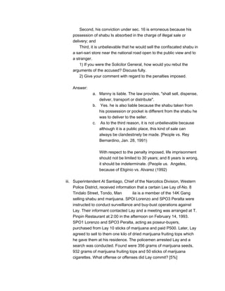 Second, his conviction under sec. 16 is erroneous because his
possession of shabu Is absorbed in the charge of illegal sale or
delivery; and
Third, it is unbelievable that he would sell the confiscated shabu in
a sari-sari store near the national road open to the public view and to
a stranger.
1) If you were the Solicitor General, how would you rebut the
arguments of the accused? Discuss fully.
2) Give your comment with regard to the penalties imposed.
Answer:
a. Manny is liable. The law provides, "shall sell, dispense,
deliver, transport or distribute".
b. Yes. he is also liable because the shabu taken from
his possession or pocket is different from the shabu he
was to deliver to the seller.
c. As to the third reason, it is not unbelievable because
although it is a public place, this kind of sale can
always be clandestinely be made. [People vs. Rey
Bernardino, Jan. 28, 1991)
With respect to the penalty imposed, life imprisonment
should not be limited to 30 years; and 8 years is wrong,
it should be indeterminate. (People us. Angeles,
because of Eliginio vs. Alvarez (1992)
iii. Superintendent Al Santiago, Chief of the Narcotics Division, Western
Police District, received information that a certain Lee Lay of-No. 8
Tindalo Street, Tondo, Man ila is a member of the 14K Gang
selling shabu and marijuana. SPOl Lorenzo and SPO3 Peralta were
instructed to conduct surveillance and buy-bust operations against
Lay. Their informant contacted Lay and a meeting was arranged at T.
Pinpin Restaurant at 2:00 in the afternoon on February 14, 1993.
SPO1 Lorenzo and SPO3 Peralta, acting as poseur-buyers,
purchased from Lay 10 sticks of marijuana and paid P500. Later, Lay
agreed to sell to them one kilo of dried marijuana fruiting tops which
he gave them at his residence. The policemen arrested Lay and a
search was conducted. Found were 356 grams of marijuana seeds,
932 grams of marijuana fruiting tops and 50 sticks of marijuana
cigarettes. What offense or offenses did Lay commit? [5%]
 