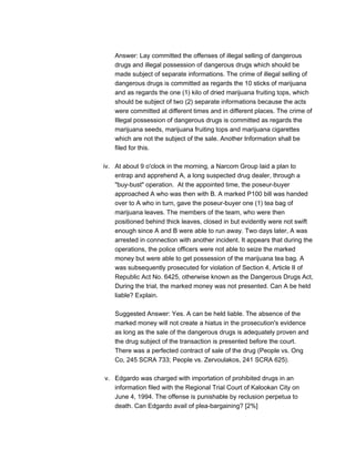 Answer: Lay committed the offenses of illegal selling of dangerous
drugs and illegal possession of dangerous drugs which should be
made subject of separate informations. The crime of illegal selling of
dangerous drugs is committed as regards the 10 sticks of marijuana
and as regards the one (1) kilo of dried marijuana fruiting tops, which
should be subject of two (2) separate informations because the acts
were committed at different times and in different places. The crime of
Illegal possession of dangerous drugs is committed as regards the
marijuana seeds, marijuana fruiting tops and marijuana cigarettes
which are not the subject of the sale. Another Information shall be
filed for this.
iv. At about 9 o'clock in the morning, a Narcom Group laid a plan to
entrap and apprehend A, a long suspected drug dealer, through a
"buy-bust" operation. At the appointed time, the poseur-buyer
approached A who was then with B. A marked P100 bill was handed
over to A who in turn, gave the poseur-buyer one (1) tea bag of
marijuana leaves. The members of the team, who were then
positioned behind thick leaves, closed in but evidently were not swift
enough since A and B were able to run away. Two days later, A was
arrested in connection with another incident. It appears that during the
operations, the police officers were not able to seize the marked
money but were able to get possession of the marijuana tea bag. A
was subsequently prosecuted for violation of Section 4, Article II of
Republic Act No. 6425, otherwise known as the Dangerous Drugs Act,
During the trial, the marked money was not presented. Can A be held
liable? Explain.
Suggested Answer: Yes. A can be held liable. The absence of the
marked money will not create a hiatus in the prosecution's evidence
as long as the sale of the dangerous drugs is adequately proven and
the drug subject of the transaction is presented before the court.
There was a perfected contract of sale of the drug (People vs. Ong
Co, 245 SCRA 733; People vs. Zervoulakos, 241 SCRA 625).
v. Edgardo was charged with importation of prohibited drugs in an
information filed with the Regional Trial Court of Kalookan City on
June 4, 1994. The offense is punishable by reclusion perpetua to
death. Can Edgardo avail of plea-bargaining? [2%]
 