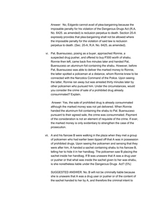 Answer: No, Edgardo cannot avail of plea-bargaining because the
imposable penalty for his violation of the Dangerous Drugs Act (R.A.
No. 6425. as amended) is reclusion perpetua to death. Section 20-A
expressly provides that plea-bargaining shall not be allowed where
the imposable penalty for the violation of said law is reclusion
perpetua to death. (Sec. 20-A, R.A. No. 6425, as amended).
vi. Pat. Buensuceso, posing as a buyer, approached Ronnie, a
suspected drug pusher, and offered to buy P300 worth of shabu.
Ronnie then left, came back five minutes later and handed Pat,
Buensuceso an aluminum foil containing the shabu. However, before
Pat, Buensuceso was able to deliver the marked money to Ronnie,
the latter spotted a policeman at a distance, whom Ronnie knew to be
connected with the Narcotics Command of the Police. Upon seeing
the latter, Ronnie ran away but was arrested thirty minutes later by
other policemen who pursued him. Under the circumstances, would
you consider the crime of sale of a prohibited drug already
consummated? Explain.
Answer: Yes, the sale of prohibited drug is already consummated
although the marked money was not yet delivered. When Ronnie
handed the aluminum foil containing the shabu to Pat. Buensuceso
pursuant to their agreed sale, the crime was consummated. Payment
of the consideration is not an element of requisite of the crime. If ever,
the marked money is only evidentiary to strengthen the case of the
prosecution.
vii. A and his fiancee B were walking in the plaza when they met a group
of policemen who had earlier been tipped off that A was in possession
of prohibited drugs. Upon seeing the policemen and sensing that they
were after him, A handed a sachet containing shabu to his fiancee B,
telling her to hide it in her handbag. The policemen saw B placing the
sachet inside her handbag. If B was unaware that A was a drug user
or pusher or that what was inside the sachet given to her was shabu,
is she nonetheless liable under the Dangerous Drugs Act? (5%)
SUGGESTED ANSWER: No. B will not be criminally liable because
she is unaware that A was a drug user or pusher or of the content of
the sachet handed to her by A, and therefore the criminal intent to
 