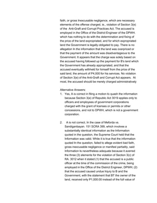 faith, or gross Inexcusable negligence, which are necessary
elements of the offense charged, ie., violation of Section 3(e)
of the Anti-Graft and Corrupt Practices Act. The accused is
employed in the Office of the District Engineer of the DPWH.
which has nothing to do with the determination and fixing of
the price of the land expropriated, and for which expropriated
land the Government is legally obligated to pay. There is no
allegation In the information that the land was overpriced or
that the payment of the amount was disadvantageous to the
Government. It appears that the charge was solely based on
the accused having followed up the payment for B's land which
the Government has already appropriated, and that the
accused eventually withheld for himself from the price of the
said land, the amount of P4,000 for his services. No violation
of Section 3(e) of the Anti-Graft and Corrupt Act appears. At
most, the accused should be merely charged administratively
Alternative Answers:
1. Yes, A is correct in filing a motion to quash the information
because Section 3(e) of Republic Act 3019 applies only to
officers and employees of government corporations
charged with the grant of licenses or permits or other
concessions, and not to DPWH, which is not a government
corporation.
2. A is not correct. In the case of Meforda vs.
Sandiganbayan. 151 SCRA 399, which involves a
substantially identical information as the Information
quoted in the question, the Supreme Court held that the
Information was valid. While it is true that the information
quoted In the question, failed to allege evident bad faith,
gross inexcusable negligence or manifest partiality, said
Information Is nevertheless adequate because it averred
the three (3) elements for the violation of Section 3(c) of
RA. 3012 when it stated (1) that the accused is a public
officer at the time of the commission of the crime, being
employed in the Office of the District Engineer, DPWH; (2)
that the accused caused undue Injury to B and the
Government, with the statement that BT the owner of the
land, received only P1,000.00 instead of the full value of
 
