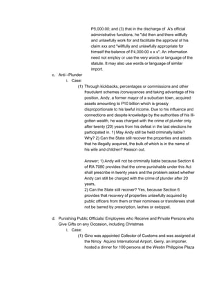 P5,000.00; and (3) that in the discharge of A's official
administrative functions, he "did then and there willfully
and unlawfully work for and facilitate the approval of his
claim xxx and "willfully and unlawfully appropriate for
himself the balance of P4,000.00 x x x". An information
need not employ or use the very words or language of the
statute. It may also use words or language of similar
import.
c. Anti –Plunder
i. Case:
(1) Through kickbacks, percentages or commissions and other
fraudulent schemes /conveyances and taking advantage of his
position, Andy, a former mayor of a suburban town, acquired
assets amounting to P10 billion which is grossly
disproportionate to his lawful income. Due to his influence and
connections and despite knowledge by the authorities of his Ill-
gotten wealth, he was charged with the crime of plunder only
after twenty (20) years from his defeat in the last elections he
participated in. 1) May Andy still be held criminally liable?
Why? 2) Can the State still recover the properties and assets
that he illegally acquired, the bulk of which is in the name of
his wife and children? Reason out.
Answer; 1) Andy will not be criminally liable because Section 6
of RA 7080 provides that the crime punishable under this Act
shall prescribe in twenty years and the problem asked whether
Andy can still be charged with the crime of plunder after 20
years,
2) Can the State still recover? Yes, because Section 6
provides that recovery of properties unlawfully acquired by
public officers from them or their nominees or transferees shall
not be barred by prescription, laches or estoppel.
d. Punishing Public Officials/ Employees who Receive and Private Persons who
Give Gifts on any Occasion, including Christmas
i. Case:
(1) Gino was appointed Collector of Customs and was assigned at
the Ninoy Aquino International Airport, Gerry, an importer,
hosted a dinner for 100 persons at the Westin Philippine Plaza
 