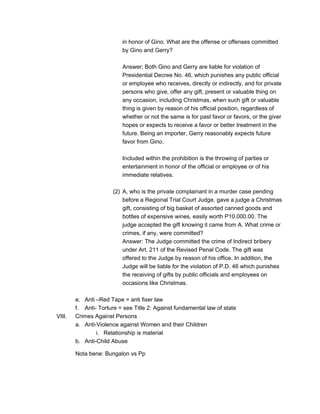 in honor of Gino. What are the offense or offenses committed
by Gino and Gerry?
Answer; Both Gino and Gerry are liable for violation of
Presidential Decree No. 46, which punishes any public official
or employee who receives, directly or indirectly, and for private
persons who give, offer any gift, present or valuable thing on
any occasion, including Christmas, when such gift or valuable
thing is given by reason of his official position, regardless of
whether or not the same is for past favor or favors, or the giver
hopes or expects to receive a favor or better treatment in the
future. Being an importer, Gerry reasonably expects future
favor from Gino.
Included within the prohibition is the throwing of parties or
entertainment in honor of the official or employee or of his
immediate relatives.
(2) A, who is the private complainant in a murder case pending
before a Regional Trial Court Judge, gave a judge a Christmas
gift, consisting of big basket of assorted canned goods and
bottles of expensive wines, easily worth P10.000.00. The
judge accepted the gift knowing it came from A. What crime or
crimes, if any, were committed?
Answer: The Judge committed the crime of Indirect bribery
under Art. 211 of the Revised Penal Code. The gift was
offered to the Judge by reason of his office. In addition, the
Judge will be liable for the violation of P.D. 46 which punishes
the receiving of gifts by public officials and employees on
occasions like Christmas.
e. Anti –Red Tape = anti fixer law
f. Anti- Torture = see Title 2: Against fundamental law of state
VIII. Crimes Against Persons
a. Anti-Violence against Women and their Children
i. Relationship is material
b. Anti-Child Abuse
Nota bene: Bungalon vs Pp
 