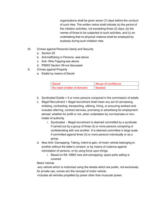 organizations shall be given seven (7) days before the conduct
of such rites. The written notice shall indicate (a) the period of
the initiation activities, not exceeding three (3) days; (b) the
names of those to be subjected to such activities, and (c) an
undertaking that no physical violence shall be employed by
anybody during such initiation rites.
IX. Crimes against Personal Liberty and Security
a. Section 29
b. Anti-trafficking in Persons –see above
c. Anti- Wire-Tapping-see above
d. PD603 Section 59-not discussed
X. Crimes against Property
a. Estafa by means of Deceit
Deceit Abuse of confidence
No need of letter of demand Needed
b. Syndicated Estafa = 5 or more persons conspired in the commission of estafa
c. Illegal Recruitment = illegal recruitment shall mean any act of canvassing,
enlisting, contracting, transporting, utilizing, hiring, or procuring workers and
includes referring, contract services, promising or advertising for employment
abroad, whether for profit or not, when undertaken by non-licensee or non-
holder of authority
i. Syndicated - Illegal recruitment is deemed committed by a syndicate
if carried out by a group of three (3) or more persons conspiring or
confederating with one another. It is deemed committed in large scale
if committed against three (3) or more persons individually or as a
group.
d. New Anti- Carnapping- Taking, intent to gain, of motor vehicle belonging to
another without the latter’s consent, or by means of violence against
intimidation of persons, or by using force upon things.
i. Based on RA 10883 new anti-carnapping, spare parts selling is
covered
Motor Vehicle
-any vehicle which is motorized using the streets which are public, not exclusively
for private use, comes w/n the concept of motor vehicle.
-includes all vehicles propelled by power other than muscular power.
 