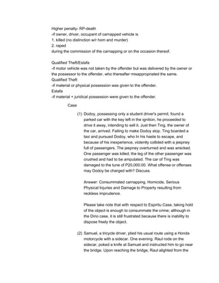 Higher penalty- RP-death
-if owner, driver, occupant of carnapped vehicle is
1. killed (no distinction w/r hom and murder)
2. raped
during the commission of the carnapping or on the occasion thereof.
Qualified Theft/Estafa
-if motor vehicle was not taken by the offender but was delivered by the owner or
the possessor to the offender, who thereafter misappropriated the same.
Qualified Theft
-if material or physical possession was given to the offender.
Estafa
-if material + juridical possession were given to the offender.
Case
(1) Dodoy, possessing only a student driver's permit, found a
parked car with the key left in the ignition, he proceeded to
drive it away, intending to sell it. Just then Ting, the owner of
the car, arrived. Failing to make Dodoy stop. Ting boarded a
taxi and pursued Dodoy, who In his haste to escape, and
because of his inexperience, violently collided with a jeepney
full of passengers. The jeepney overturned and was wrecked.
One passenger was killed; the leg of the other passenger was
crushed and had to be amputated. The car of Ting was
damaged to the tune of P20,000.00. What offense or offenses
may Dodoy be charged with? Discuss.
Answer: Consummated carnapping. Homicide, Serious
Physical Injuries and Damage to Property resulting from
reckless imprudence.
Please take note that with respect to Espiritu Case, taking hold
of the object is enough to consummate the crime; although in
the Dirio case, it is still frustrated because there is inability to
dispose freely the object.
(2) Samuel, a tricycle driver, plied his usual route using a Honda
motorcycle with a sidecar. One evening. Raul rode on the
sidecar, poked a knife at Samuel and instructed him to go near
the bridge. Upon reaching the bridge, Raul alighted from the
 