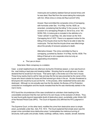 motorcycle and suddenly stabbed Samuel several times until
he was dead. Raul fled from the scene taking the motorcycle
with him. What crime or crimes did Raul commit? |5%]
Answer: Raul committed the composite crime of Carnapping
with homicide under Sec. 14 of Rep. Act No. 6539, as
amended, considering that the killing "in the course or "on the
occasion of a carnapping (People vs. De la Cruz, et al. 183
SCRA 763). A motorcycle is included in the definition of a
"motor vehicle" in said Rep. Act, also known as the 'Anti-
Carnapping Act of 1972'. There is no apparent motive for the
killing of the tricycle driver but for Raul to be able to take the
motorcycle. The fact that the tricycle driver was killed brings
about the penalty of reclusion perpetua to death.
Alternative Answer: The crime committed by Raul is
carnapping, punished by Section 14 of Rep. Act No. 6539. The
killing of Samuel is not a separate crime but only an
aggravating circumstance
e. The Law on Arson
Nota bene: Mere conspiracy is a violation.
Case: a small neighborhood one afternoon during the Christmas season, a man was found on
the road holding a lead pipe and breaking bottles. Shouting that he would get even, he also
declared that he would burn his house. That same night, a fire broke out in the man’s house.
Those living nearby tried to call for help and stop the fire but was prevented by the owner of the
house who stood outside his house and fired several gun shots in the air. He also threatened to
kill anyone who would try to put out the fire. In the process, other residential homes were also
destroyed. Although no one actually saw how the fire started, the Bureau of Fire Protection
conducted an investigation and the results revealed that the fire was intentionally started in the
man’s home.
RTC found the circumstances of the case constituted an unbroken chain leading to the
unavoidable conclusion that the man set fire to his own house, to the exclusion of others. Thus,
he was found guilty beyond reasonable doubt of destructive arson, punishable under Article 320
of the Revised Penal Code (RPC). The Court of Appeals (CA) affirmed the RTC judgment in
toto.
The Supreme Court, on the other hand, modified the crime from destructive arson to simple
arson, punishable under Sec. 3(2), P.D. 1613. The Court explained that simple arson was the
proper crime committed since destructive arson “contemplates the malicious burning of
structures, both public and private, hotels, buildings, edifices, trains, vessels, aircraft, factories
 