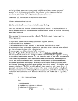 and other military, government or commercial establishments by any person or group of
persons” while simple arson contemplates “the malicious burning of public and private
structures, regardless of size” not punished under destructive arson.
Under Sec. 3(2), two elements are required for simple arson:
(a) there is intentional burning; and
(b) what is intentionally burned is an inhabited house or dwelling.
The Court held that both elements were sufficiently proven in court. All property destroyed in
the fire were his own house and several other inhabited homes. Based on the facts, the burning
was clearly intentional.
Other cases of simple arson as provided in Sec. 3, P.D. 1613, include the burning of the
following property:
1) any building used as offices of the government or any of its agencies;
2) any inhabited house or dwelling;
3) any industrial establishment, shipyard, oil well or mine shaft, platform or tunnel;
4) any plantation, farm, pastureland, growing crop, grain field, orchard, bamboo grove or forest;
any rice mill, sugar mill, cane mill or mill central; and
5) any railway or bus station, airport, wharf or warehouse.
Buebos v. People, the Court made a distinction between simple and destructive arson –
The nature of Destructive Arson is distinguished from Simple Arson by the degree of perversity
or viciousness of the criminal offender. The acts committed under Art. 320 of the Revised Penal
Code constituting Destructive Arson are characterized as heinous crimes “for being grievous,
odious, and hateful offenses and which, by reason of their inherent or manifest wickedness,
viciousness, atrocity and perversity are repugnant and outrageous to the common standards
and norms of decency and morality in a just, civilized, and ordered society.” On the other hand,
acts committed under P.D. 1613 constituting Simple Arson are crimes with a lesser degree of
perversity and viciousness that the law punishes with a lesser penalty. In other words, Simple
Arson contemplates crimes with less significant social, economic, political and national security
implications than Destructive Arson (People v. Macabando, G.R. No 188708, 31 July 2013, J.
Brion).
f. PD 22 Bouncing Checks
RQT
1.drawing/issuing …
2. knowledge of insufficiency of funds…
3. subsequently dishonoured…
BP 22 PD 818 amnd. Art. 315
 