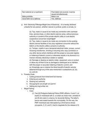 Not material w/r or pertinent Post dated not covered, must be
issued simultaneously
Mala prohibita Mala in se
Good faith not a defense Yes, defense
g. Anti- Electricity Pilferage-Illegal Use of Electricity. - It is hereby declared
unlawful for any person, whether natural or juridical, public or private, to:
(a) Tap, make or cause to be made any connection with overhead
lines, service drops, or other electric service wires, without previous
authority or consent of the private electric utility or rural electric
cooperative concerned;1awphil@alf
(b) Tap, make or cause to be made any connection to the existing
electric service facilities of any duly registered consumer without the
latter's or the electric utility's consent or authority;
(c) Tamper, install or use a tampered electrical meter, jumper, current
reversing transformer, shorting or shunting wire, loop connection or
any other device which interferes with the proper or accurate registry
or metering of electric current or otherwise results in its diversion in a
manner whereby electricity is stolen or wasted;
(d) Damage or destroy an electric meter, equipment, wire or conduit
or allow any of them to be so damaged or destroyed as to interfere
with the proper or accurate metering of electric current; and
(e) Knowingly use or receive the direct benefit of electric service
obtained through any of the acts mentioned in subsections (a), (b),
(c), and (d)
h. Forestry Code
i. Cutting products from forest land w/o license
ii. Entering w/o authority
iii. Grazing w/o authority
iv. Occupying for any length w/o permit
v. Selling any log,lumber etc
i. Illegal Fishing
i. Case:
(1) Two [2] Philippine National Police (PNP) officers. X and Y, on
board on motorboat with Z, a civilian as motor-man, arrested A
and B who were in a banca, for dynamite fishing. The latter's
banca was towed towards the municipality. On the way, the
PNP motorboat was intercepted by a third banca whose
occupants, C, D, and E, tried to negotiate for the release of A
 