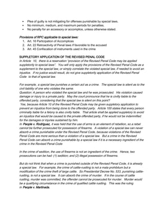  Plea of guilty is not mitigating for offenses punishable by special laws.
 No minimum, medium, and maximum periods for penalties.
 No penalty for an accessory or accomplice, unless otherwise stated.
Provisions of RPC applicable to special laws:
1. Art. 16 Participation of Accomplices
2. Art. 22 Retroactivity of Penal laws if favorable to the accused
3. Art. 45 Confiscation of instruments used in the crime
SUPPLETORY APPLICATION OF THE REVISED PENAL CODE
In Article 10, there is a reservation “provision of the Revised Penal Code may be applied
suppletorily to special laws”. You will only apply the provisions of the Revised Penal Code as a
supplement to the special law, or simply correlate the violated special law, if needed to avoid an
injustice. If no justice would result, do not give suppletorily application of the Revised Penal
Code to that of special law.
For example, a special law punishes a certain act as a crime. The special law is silent as to the
civil liability of one who violates the same.
Question: A person who violated the special law and he was prosecuted. His violation caused
damage or injury to a private party. May the court pronounce that he is civilly liable to the
offended party, considering that the special law is silent on this point?
Yes, because Article 10 of the Revised Penal Code may be given suppletory application to
prevent an injustice from being done to the offended party. Article 100 states that every person
criminally liable for a felony is also civilly liable. That article shall be applied suppletory to avoid
an injustice that would be caused to the private offended party, if he would not be indemnified
for the damages or injuries sustained by him.
In People v. Rodriguez, it was held that the use of arms is an element of rebellion, so a rebel
cannot be further prosecuted for possession of firearms. A violation of a special law can never
absorb a crime punishable under the Revised Penal Code, because violations of the Revised
Penal Code are more serious than a violation of a special law. But a crime in the Revised
Penal Code can absorb a crime punishable by a special law if it is a necessary ingredient of the
crime in the Revised Penal Code
In the crime of sedition, the use of firearms is not an ingredient of the crime. Hence, two
prosecutions can be had: (1) sedition; and (2) illegal possession of firearms.
But do not think that when a crime is punished outside of the Revised Penal Code, it is already
a special law. For example, the crime of cattle-rustling is not a mala prohibitum but a
modification of the crime theft of large cattle. So Presidential Decree No. 533, punishing cattle-
rustling, is not a special law. It can absorb the crime of murder. If in the course of cattle
rustling, murder was committed, the offender cannot be prosecuted for murder. Murder would
be a qualifying circumstance in the crime of qualified cattle rustling. This was the ruling
in People v. Martinada.
 
