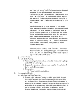 and B and their banca. The PNP officers refused and instead
shouted at C, D. and E that they are all under arrest.
Thereupon, C, D, and E simultaneously threw dynamite sticks
at the PNP motorboats. The first explosion killed X. A and B
also reacted by throwing dynamite at the PNP motorboat: its
explosion killed Y and Z. What crime or crimes did A, B, C, D
and E commit?
Suggested Answer: C, D and E are liable for the complex
crime of Murder, qualified by explosion, with direct assault for
the death of X. A and B are liable for the complex crime of
Murder Qualified by explosion as to death "of Y, and simple
Murder qualified by explosion for the death of Z. No crime of
direct assault can be filed insofar as the death of Z is
concerned, he being a civilian. This, of course, assumes that
there is no conspiracy among A, B, C, D and E, otherwise all
would have the same criminal liability as the act of one
becomes the act of all.
Additional Answer: Firstly, A and B committed a violation of
Pres. Decree No. 534 (on illegal fishing] as amended by Pres.
Decree Nos. 704 and 1058. Fishing with the use of explosives
is punishable under said Decree.
j. Access Devise
k. Anti- Cattle Rustling
i. Taking away by any mean without consent of the owner of any large
cattle WON for profit or gain
ii. Large cattle = cow,carabao,horse, mule, ass other domesticated of
bovine family. Di kasama goat
iii. Presumption:
(1) Failure to exhibit required docs
XI. Crimes against Chastity
a. Anti-Photo and Video Voyeurism
i. Photo or video voyeurism" means the act of taking photo or video
coverage of a person or group of persons performing sexual act or
any similar activity or of capturing an image of the private area of a
person or persons without the latter's consent, under circumstances in
which such person/s has/have a reasonable expectation of privacy, or
the act of selling, copying, reproducing, broadcasting, sharing,
showing or exhibiting the photo or video coverage or recordings of
 