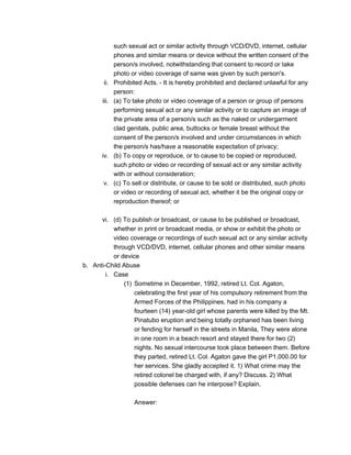 such sexual act or similar activity through VCD/DVD, internet, cellular
phones and similar means or device without the written consent of the
person/s involved, notwithstanding that consent to record or take
photo or video coverage of same was given by such person's.
ii. Prohibited Acts. - It is hereby prohibited and declared unlawful for any
person:
iii. (a) To take photo or video coverage of a person or group of persons
performing sexual act or any similar activity or to capture an image of
the private area of a person/s such as the naked or undergarment
clad genitals, public area, buttocks or female breast without the
consent of the person/s involved and under circumstances in which
the person/s has/have a reasonable expectation of privacy;
iv. (b) To copy or reproduce, or to cause to be copied or reproduced,
such photo or video or recording of sexual act or any similar activity
with or without consideration;
v. (c) To sell or distribute, or cause to be sold or distributed, such photo
or video or recording of sexual act, whether it be the original copy or
reproduction thereof; or
vi. (d) To publish or broadcast, or cause to be published or broadcast,
whether in print or broadcast media, or show or exhibit the photo or
video coverage or recordings of such sexual act or any similar activity
through VCD/DVD, internet, cellular phones and other similar means
or device
b. Anti-Child Abuse
i. Case
(1) Sometime in December, 1992, retired Lt. Col. Agaton,
celebrating the first year of his compulsory retirement from the
Armed Forces of the Philippines, had in his company a
fourteen (14) year-old girl whose parents were killed by the Mt.
Pinatubo eruption and being totally orphaned has been living
or fending for herself in the streets in Manila, They were alone
in one room in a beach resort and stayed there for two (2)
nights. No sexual intercourse took place between them. Before
they parted, retired Lt. Col. Agaton gave the girl P1,000.00 for
her services. She gladly accepted it. 1) What crime may the
retired colonel be charged with, if any? Discuss. 2) What
possible defenses can he interpose? Explain.
Answer:
 