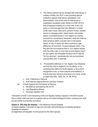 a. The retired colonel may be charged with child abuse, in
violation of Rep. Act 7610, a law providing special
protection against child abuse, exploitation, and
discrimination. One of the acts of child abuse or
exploitation penalized under Article VI of RA 7610 is
that of keeping company of a minor who is ten (10)
years or more younger than the offender in a hotel,
motel, beer house, disco joint, pension house, cabaret,
sauna or massage parlor, beach resort, and similar
places. Considering that Lt. Col. Agaton is a retiree
pursuant to a compulsory retirement, while the child he
kept company within a private room in the beach
resort, is only 14 years old, there must be an age
difference of more than 10 years between them. This
fact plus the circumstance that Lt. Col. Agaton stayed
with the child, a girl, in one room at such beach resort
for two nights, and thereafter he gave her P1,000.00
"for her services", constitutes the very evil punished,
among other acts, in said law.
b. The possible defenses Lt. Col. Agaton may Interpose
are that the child is related to him by affinity, or by
consanguinity within the fourth degree, or by a bond
recognized in law, or local customs and traditions, or
that he was only acting in pursuance of a moral, social,
or legal duty (Sec. 10(b), Art. VI, RA 7610),
c. Anti- Trafficking in Persons
d. Anti-Violence against Women and their Children
XII. Crimes Against the Civil Status of Persons
a. RA 9048 as amended by RA 10172
b. Law Regulating Aliases
c. Domestic Adoption Act
"Simulation of birth" is the tampering of the civil registry making it appear in the birth records
that a certain child was born to a person who is not his/her biological mother, causing such child
to lose his/her true identity and status.
Section 8. Who May Be Adopted. – The following may be adopted:
(a) below eighteen (18) years of age who has been administratively or judicially declared
available for adoption;
(b) legitimate son/daughter of one spouse by the other spouse;
 
