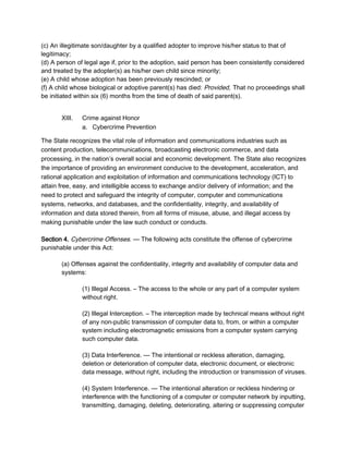 (c) An illegitimate son/daughter by a qualified adopter to improve his/her status to that of
legitimacy;
(d) A person of legal age if, prior to the adoption, said person has been consistently considered
and treated by the adopter(s) as his/her own child since minority;
(e) A child whose adoption has been previously rescinded; or
(f) A child whose biological or adoptive parent(s) has died: Provided, That no proceedings shall
be initiated within six (6) months from the time of death of said parent(s).
XIII. Crime against Honor
a. Cybercrime Prevention
The State recognizes the vital role of information and communications industries such as
content production, telecommunications, broadcasting electronic commerce, and data
processing, in the nation’s overall social and economic development. The State also recognizes
the importance of providing an environment conducive to the development, acceleration, and
rational application and exploitation of information and communications technology (ICT) to
attain free, easy, and intelligible access to exchange and/or delivery of information; and the
need to protect and safeguard the integrity of computer, computer and communications
systems, networks, and databases, and the confidentiality, integrity, and availability of
information and data stored therein, from all forms of misuse, abuse, and illegal access by
making punishable under the law such conduct or conducts.
Section 4. Cybercrime Offenses. — The following acts constitute the offense of cybercrime
punishable under this Act:
(a) Offenses against the confidentiality, integrity and availability of computer data and
systems:
(1) Illegal Access. – The access to the whole or any part of a computer system
without right.
(2) Illegal Interception. – The interception made by technical means without right
of any non-public transmission of computer data to, from, or within a computer
system including electromagnetic emissions from a computer system carrying
such computer data.
(3) Data Interference. — The intentional or reckless alteration, damaging,
deletion or deterioration of computer data, electronic document, or electronic
data message, without right, including the introduction or transmission of viruses.
(4) System Interference. — The intentional alteration or reckless hindering or
interference with the functioning of a computer or computer network by inputting,
transmitting, damaging, deleting, deteriorating, altering or suppressing computer
 