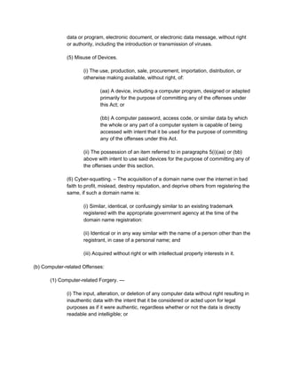 data or program, electronic document, or electronic data message, without right
or authority, including the introduction or transmission of viruses.
(5) Misuse of Devices.
(i) The use, production, sale, procurement, importation, distribution, or
otherwise making available, without right, of:
(aa) A device, including a computer program, designed or adapted
primarily for the purpose of committing any of the offenses under
this Act; or
(bb) A computer password, access code, or similar data by which
the whole or any part of a computer system is capable of being
accessed with intent that it be used for the purpose of committing
any of the offenses under this Act.
(ii) The possession of an item referred to in paragraphs 5(i)(aa) or (bb)
above with intent to use said devices for the purpose of committing any of
the offenses under this section.
(6) Cyber-squatting. – The acquisition of a domain name over the internet in bad
faith to profit, mislead, destroy reputation, and deprive others from registering the
same, if such a domain name is:
(i) Similar, identical, or confusingly similar to an existing trademark
registered with the appropriate government agency at the time of the
domain name registration:
(ii) Identical or in any way similar with the name of a person other than the
registrant, in case of a personal name; and
(iii) Acquired without right or with intellectual property interests in it.
(b) Computer-related Offenses:
(1) Computer-related Forgery. —
(i) The input, alteration, or deletion of any computer data without right resulting in
inauthentic data with the intent that it be considered or acted upon for legal
purposes as if it were authentic, regardless whether or not the data is directly
readable and intelligible; or
 