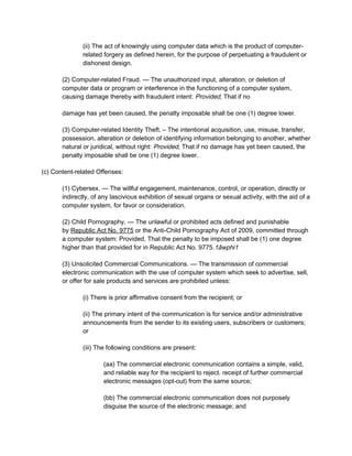 (ii) The act of knowingly using computer data which is the product of computer-
related forgery as defined herein, for the purpose of perpetuating a fraudulent or
dishonest design.
(2) Computer-related Fraud. — The unauthorized input, alteration, or deletion of
computer data or program or interference in the functioning of a computer system,
causing damage thereby with fraudulent intent: Provided, That if no
damage has yet been caused, the penalty imposable shall be one (1) degree lower.
(3) Computer-related Identity Theft. – The intentional acquisition, use, misuse, transfer,
possession, alteration or deletion of identifying information belonging to another, whether
natural or juridical, without right: Provided, That if no damage has yet been caused, the
penalty imposable shall be one (1) degree lower.
(c) Content-related Offenses:
(1) Cybersex. — The willful engagement, maintenance, control, or operation, directly or
indirectly, of any lascivious exhibition of sexual organs or sexual activity, with the aid of a
computer system, for favor or consideration.
(2) Child Pornography. — The unlawful or prohibited acts defined and punishable
by Republic Act No. 9775 or the Anti-Child Pornography Act of 2009, committed through
a computer system: Provided, That the penalty to be imposed shall be (1) one degree
higher than that provided for in Republic Act No. 9775.1âwphi1
(3) Unsolicited Commercial Communications. — The transmission of commercial
electronic communication with the use of computer system which seek to advertise, sell,
or offer for sale products and services are prohibited unless:
(i) There is prior affirmative consent from the recipient; or
(ii) The primary intent of the communication is for service and/or administrative
announcements from the sender to its existing users, subscribers or customers;
or
(iii) The following conditions are present:
(aa) The commercial electronic communication contains a simple, valid,
and reliable way for the recipient to reject. receipt of further commercial
electronic messages (opt-out) from the same source;
(bb) The commercial electronic communication does not purposely
disguise the source of the electronic message; and
 