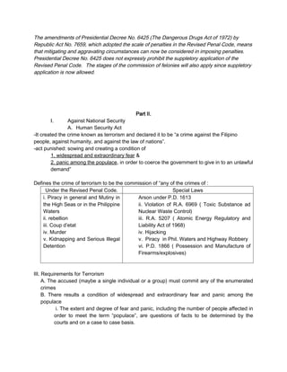 The amendments of Presidential Decree No. 6425 (The Dangerous Drugs Act of 1972) by
Republic Act No. 7659, which adopted the scale of penalties in the Revised Penal Code, means
that mitigating and aggravating circumstances can now be considered in imposing penalties.
Presidential Decree No. 6425 does not expressly prohibit the suppletory application of the
Revised Penal Code. The stages of the commission of felonies will also apply since suppletory
application is now allowed.
Part II.
I. Against National Security
A. Human Security Act
-It created the crime known as terrorism and declared it to be “a crime against the Filipino
people, against humanity, and against the law of nations”.
-act punished: sowing and creating a condition of
1. widespread and extraordinary fear &
2. panic among the populace, in order to coerce the government to give in to an unlawful
demand”
Defines the crime of terrorism to be the commission of “any of the crimes of :
Under the Revised Penal Code. Special Laws
i. Piracy in general and Mutiny in
the High Seas or in the Philippine
Waters
ii. rebellion
iii. Coup d’etat
iv. Murder
v. Kidnapping and Serious Illegal
Detention
Arson under P.D. 1613
ii. Violation of R.A. 6969 ( Toxic Substance ad
Nuclear Waste Control)
iii. R.A. 5207 ( Atomic Energy Regulatory and
Liability Act of 1968)
iv. Hijacking
v. Piracy in Phil. Waters and Highway Robbery
vi. P.D. 1866 ( Possession and Manufacture of
Firearms/explosives)
III. Requirements for Terrorism
A. The accused (maybe a single individual or a group) must commit any of the enumerated
crimes
B. There results a condition of widespread and extraordinary fear and panic among the
populace
i. The extent and degree of fear and panic, including the number of people affected in
order to meet the term “populace”, are questions of facts to be determined by the
courts and on a case to case basis.
 