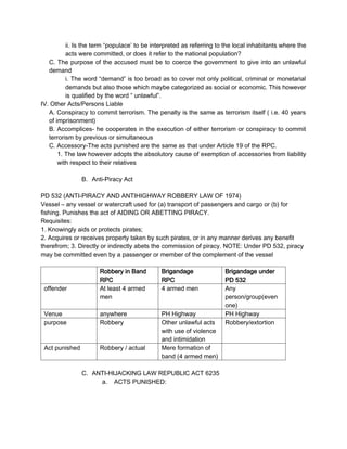 ii. Is the term “populace’ to be interpreted as referring to the local inhabitants where the
acts were committed, or does it refer to the national population?
C. The purpose of the accused must be to coerce the government to give into an unlawful
demand
i. The word “demand” is too broad as to cover not only political, criminal or monetarial
demands but also those which maybe categorized as social or economic. This however
is qualified by the word “ unlawful”.
IV. Other Acts/Persons Liable
A. Conspiracy to commit terrorism. The penalty is the same as terrorism itself ( i.e. 40 years
of imprisonment)
B. Accomplices- he cooperates in the execution of either terrorism or conspiracy to commit
terrorism by previous or simultaneous
C. Accessory-The acts punished are the same as that under Article 19 of the RPC.
1. The law however adopts the absolutory cause of exemption of accessories from liability
with respect to their relatives
B. Anti-Piracy Act
PD 532 (ANTI-PIRACY AND ANTIHIGHWAY ROBBERY LAW OF 1974)
Vessel – any vessel or watercraft used for (a) transport of passengers and cargo or (b) for
fishing. Punishes the act of AIDING OR ABETTING PIRACY.
Requisites:
1. Knowingly aids or protects pirates;
2. Acquires or receives property taken by such pirates, or in any manner derives any benefit
therefrom; 3. Directly or indirectly abets the commission of piracy. NOTE: Under PD 532, piracy
may be committed even by a passenger or member of the complement of the vessel
Robbery in Band
RPC
Brigandage
RPC
Brigandage under
PD 532
offender At least 4 armed
men
4 armed men Any
person/group(even
one)
Venue anywhere PH Highway PH Highway
purpose Robbery Other unlawful acts
with use of violence
and intimidation
Robbery/extortion
Act punished Robbery / actual Mere formation of
band (4 armed men)
C. ANTI-HIJACKING LAW REPUBLIC ACT 6235
a. ACTS PUNISHED:
 