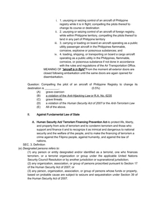 i. 1. usurping or seizing control of an aircraft of Philippine
registry while it is in flight; compelling the pilots thereof to
change its course or destination
ii. 2. usurping or seizing control of an aircraft of foreign registry,
while within Philippine territory, compelling the pilots thereof to
land in any part of Philippine territory
iii. 3. carrying or loading on board an aircraft operating as a public
utility passenger aircraft in the Philippines flammable,
corrosive, explosive or poisonous substances; and
iv. 4. loading, shipping, or transporting on board a cargo aircraft
operating as a public utility in the Philippines, flammable,
corrosive, or poisonous substance if not done in accordance
with the rules and regulations of the Air Transportation Office.
MEANING OF “aircraft is in flight” From the moment all exterior doors are
closed following embarkation until the same doors are again opened for
disembarkation.
Question: Compelling the pilot of an aircraft of Philippine Registry to change its
destination is __________. (0.5%)
(A) grave coercion
(B) a violation of the Anti-Hijacking Law or R.A. No. 6235
(C) grave threats
(D) a violation of the Human Security Act of 2007 or the Anti-Terrorism Law
(E) All of the above.
II. Against Fundamental Law of State
A. Human Security Act/ Terrorism Financing Prevention Act-to protect life, liberty,
and property from acts of terrorism and to condemn terrorism and those who
support and finance it and to recognize it as inimical and dangerous to national
security and the welfare of the people, and to make the financing of terrorism a
crime against the Filipino people, against humanity, and against the law of
nations.
SEC. 3. Definition
(e) Designated persons refers to:
(1) any person or entity designated and/or identified as a terrorist, one who finances
terrorism, or a terrorist organization or group under the applicable United Nations
Security Council Resolution or by another jurisdiction or supranational jurisdiction;
(2) any organization, association, or group of persons proscribed pursuant to Section 17
of the Human Security Act of 2007; or
(3) any person, organization, association, or group of persons whose funds or property,
based on probable cause are subject to seizure and sequestration under Section 39 of
the Human Security Act of 2007.
 