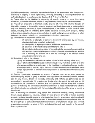 (f) Forfeiture refers to a court order transferring in favor of the government, after due process,
ownership of property or funds representing, involving, or relating to financing of terrorism as
defined in Section 4 or an offense under Sections 5, 6, 7, 8, or 9 of this Act.
(g) Freeze refers to the blocking or restraining of specific property or funds from being
transacted, converted, concealed, moved or disposed without affecting the ownership thereof.
(h) Property or funds refer to financial assets, property of every kind, whether tangible or
intangible, movable or immovable, however acquired, and legal documents or instruments in
any form, including electronic or digital, evidencing title to, or interest in, such funds or other
assets, including, but not limited to, bank credits, travellers cheques, bank cheques, money
orders, shares, securities, bonds, drafts, or letters of credit, and any interest, dividends or other
income on or value accruing from or generated by such funds or other assets.
(i) Terrorist refers to any natural person who:
(1) commits, or attempts, or conspires to commit terrorist acts by any means,
directly or indirectly, unlawfully and willfully;
(2) participates, as a principal or as an accomplice, in terrorist acts;
(3) organizes or directs others to commit terrorist acts; or
(4) contributes to the commission of terrorist acts by a group of persons acting
with a common purpose where the contribution is made intentionally and with the
aim of furthering the terrorist act or with the knowledge of the intention of the
group to commit a terrorist act.
(j) Terrorist acts refer to the following:
(1) Any act in violation of Section 3 or Section 4 of the Human Security Act of 2007;
(2) Any other act intended to cause death or serious bodily injury to a civilian, or to any
other person not taking an active part in the hostilities in a situation of armed conflict,
when the purpose of such act, by its nature or context, is to intimidate a population, or to
compel a government or an international organization to do or to abstain from doing any
act; xxx
(k) Terrorist organization, association or a group of persons refers to any entity owned or
controlled by any terrorist or group of terrorists that: (1) commits, or attempts to commit, terrorist
acts by any means, directly or indirectly, unlawfully and willfully; (2) participates as an
accomplice in terrorist acts; (3) organizes or directs others to commit terrorist acts; or (4)
contributes to the commission of terrorist acts by a group of persons acting with common
purpose of furthering the terrorist act where the contribution is made intentionally and with the
aim of furthering the terrorist act or with the knowledge of the intention of the group to commit a
terrorist act.
SEC. 4. Financing of Terrorism. – Any person who, directly or indirectly, willfully and without
lawful excuse, possesses, provides, collects or uses property or funds or makes available
property, funds or financial service or other related services, by any means, with the unlawful
and willful intention that they should be used or with the knowledge that they are to be used, in
full or in part: (a) to carry out or facilitate the commission of any terrorist act; (b) by a terrorist
organization, association or group; or (c) by an individual terrorist, shall be guilty of the crime of
financing of terrorism
 