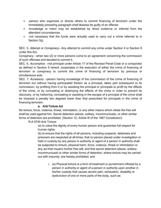  -person who organizes or directs others to commit financing of terrorism under the
immediately preceding paragraph shall likewise be guilty of an offense
 -knowledge or intent may be established by direct evidence or inferred from the
attendant circumstances.
 -not necessary that the funds were actually used to carry out a crime referred to in
Section 3(j).
SEC. 5. Attempt or Conspiracy– Any attempt to commit any crime under Section 4 or Section 8
under this Act.
Conspiracy - when two (2) or more persons come to an agreement concerning the commission
of such offenses and decided to commit it.
SEC. 6. Accomplice. –not principal under Article 17 of the Revised Penal Code or a conspirator
as defined in Section 5 hereof, cooperates in the execution of either the crime of financing of
terrorism or conspiracy to commit the crime of financing of terrorism by previous or
simultaneous acts.
SEC. 7. Accessory. –person having knowledge of the commission of the crime of financing of
terrorism but without having participated therein as a principal, takes part subsequent to its
commission, by profiting from it or by assisting the principal or principals to profit by the effects
of the crime, or by concealing or destroying the effects of the crime in order to prevent its
discovery, or by harboring, concealing or assisting in the escape of a principal of the crime shall
be imposed a penalty two degrees lower than that prescribed for principals in the crime of
financing terrorism.
a. Anti-Torture Act
No torture, force, violence, threat, intimidation, or any other means which vitiate the free will
shall be used against him. Secret detention places, solitary, incommunicado, or other similar
forms of detention are prohibited. (Section 12, Article III of the 1987 Constitution)
R.A 9745 Anti Torture
(a) to value the dignity of every human person and guarantee full respect for
human rights;
(b) to ensure that the rights of all persons, including suspects, detainees and
prisoners are respected at all times; that no person placed under investigation or
held in custody by any person in authority or agent of a person in authority shall
be subjected to torture, physical harm, force, violence, threat or intimidation or
any act that impairs his/her free will; and that secret detention places, solitary,
incommunicado or other similar forms of detention, where torture may be carried
out with impunity, are hereby prohibited; and
i. (a) Physical torture is a form of treatment or punishment inflicted by a
person in authority or agent of a person in authority upon another in
his/her custody that causes severe pain, exhaustion, disability or
dysfunction of one or more parts of the body, such as:
 