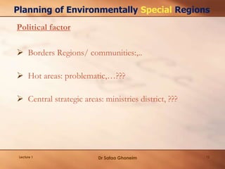 Lecture 1 12
Planning of Environmentally Special Regions
Political factor
 Borders Regions/ communities:,..
 Hot areas: problematic,…???
 Central strategic areas: ministries district, ???
Dr Safaa Ghoneim
 