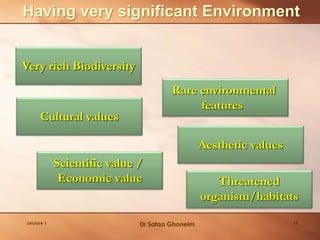 Having very significant Environment
Very rich Biodiversity
Rare environmental
features
Threatened
organism/habitats
Aesthetic values
Cultural values
Scientific value /
Economic value
Lecture 1 Dr Safaa Ghoneim 18
 