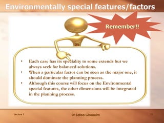19Lecture 1
• Each case has its speciality to some extends but we
always seek for balanced solutions.
• When a particular factor can be seen as the major one, it
should dominate the planning process.
• Although this course will focus on the Environmental
special features, the other dimensions will be integrated
in the planning process.
Remember!!
Dr Safaa Ghoneim
 