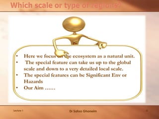 22Lecture 1
• Here we focus on the ecosystem as a natural unit.
• The special feature can take us up to the global
scale and down to a very detailed local scale.
• The special features can be Significant Env or
Hazards
• Our Aim ……
Dr Safaa Ghoneim
 