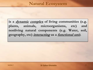 Natural Ecosystem
is a dynamic complex of living communities (e.g.
plants, animals, microorganisms, etc) and
nonliving natural components (e.g. Water, soil,
geography, etc) interacting as a functional unit.
Lecture 1 Dr Safaa Ghoneim 24
 