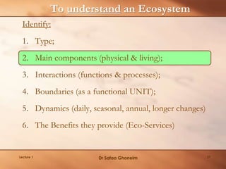 To understand an Ecosystem
Identify:
1. Type;
2. Main components (physical & living);
3. Interactions (functions & processes);
4. Boundaries (as a functional UNIT);
5. Dynamics (daily, seasonal, annual, longer changes)
6. The Benefits they provide (Eco-Services)
Lecture 1 Dr Safaa Ghoneim 27
 