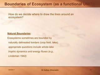 How do we decide where to draw the lines around an
ecosystem?
Boundaries of Ecosystem (as a functional UNIT);
Natural Boundaries:
Ecosystems sometimes are bounded by
naturally delineated borders (crop field, lake);
appropriate questions include whole-lake
trophic dynamics and energy fluxes (e.g.,
Lindeman 1942)
Lecture 1 Dr Safaa Ghoneim 32
 