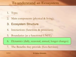 To understand an Ecosystem
1. Type;
2. Main components (physical & living);
3. Ecosystem Structure
4. Interactions (functions & processes);
5. Boundaries (as a functional UNIT);
6. Dynamics (daily, seasonal, annual, longer changes)
7. The Benefits they provide (Eco-Services)
Lecture 1 Dr Safaa Ghoneim 33
 