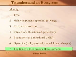 To understand an Ecosystem
Identify:
1. Type;
2. Main components (physical & living);
3. Ecosystem Structure
4. Interactions (functions & processes);
5. Boundaries (as a functional UNIT);
6. Dynamics (daily, seasonal, annual, longer changes)
7. The Benefits they provide (Eco-Services)
Lecture 1 Dr Safaa Ghoneim 35
 